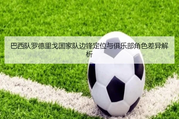 巴西队罗德里戈国家队边锋定位与俱乐部角色差异解析