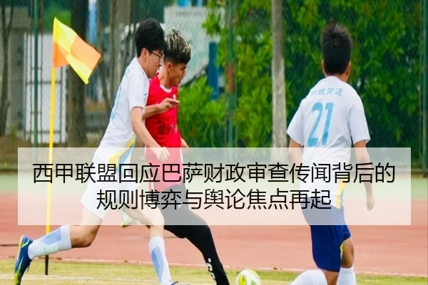 西甲联盟回应巴萨财政审查传闻背后的规则博弈与舆论焦点再起