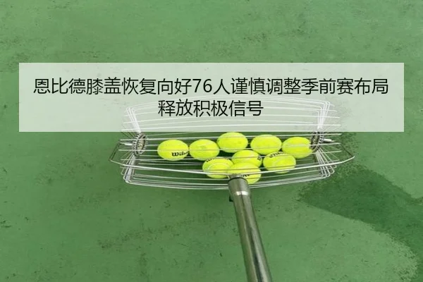 恩比德膝盖恢复向好76人谨慎调整季前赛布局释放积极信号